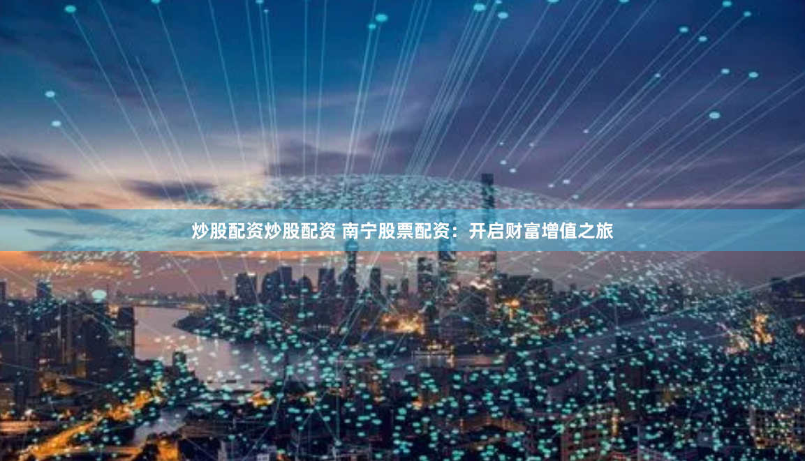 炒股配资炒股配资 南宁股票配资：开启财富增值之旅