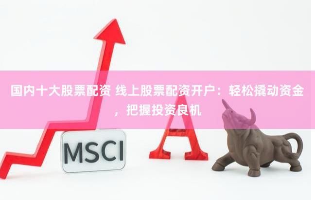 国内十大股票配资 线上股票配资开户：轻松撬动资金，把握投资良机
