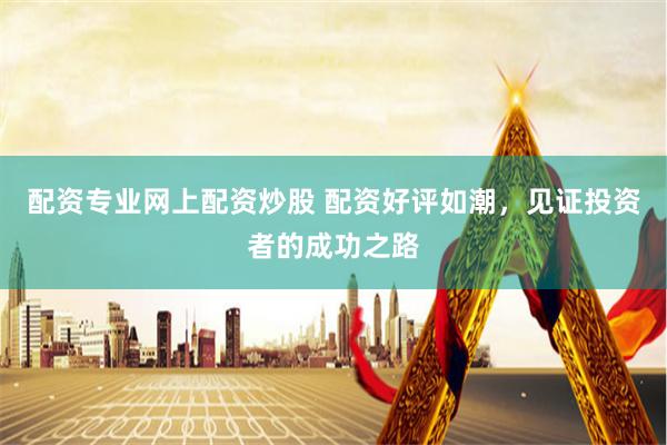 配资专业网上配资炒股 配资好评如潮，见证投资者的成功之路