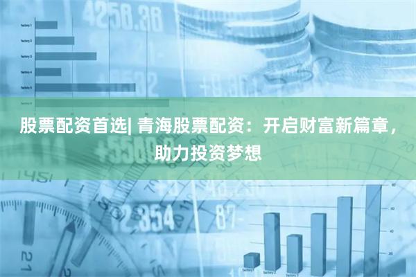 股票配资首选| 青海股票配资:开启财富新篇章,助力投资梦想