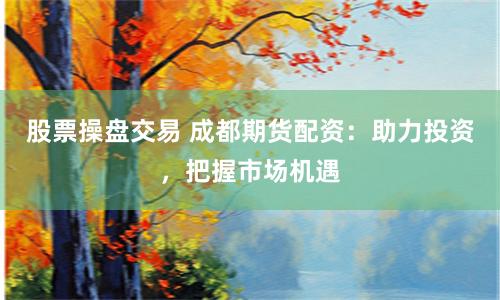 股票操盘交易 成都期货配资：助力投资，把握市场机遇
