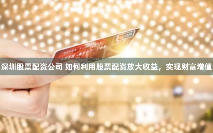深圳股票配资公司 如何利用股票配资放大收益,实现财富增值