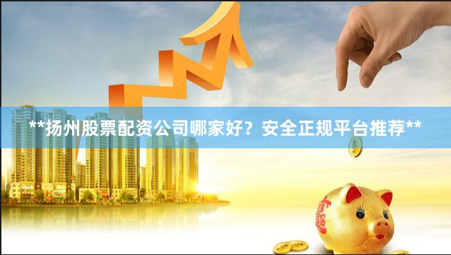 **扬州股票配资公司哪家好？安全正规平台推荐**